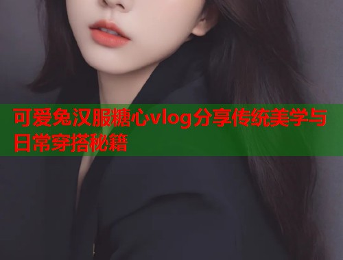 可爱兔汉服糖心vlog分享传统美学与日常穿搭秘籍  第2张