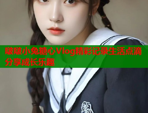 啵啵小兔糖心Vlog精彩记录生活点滴分享成长乐趣