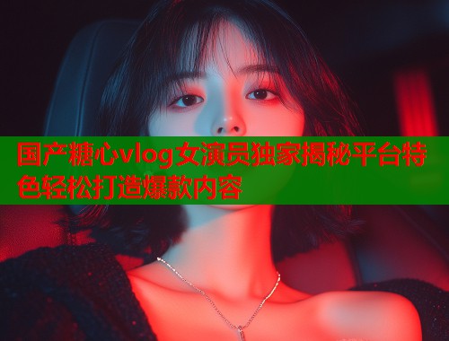 国产糖心vlog女演员独家揭秘平台特色轻松打造爆款内容