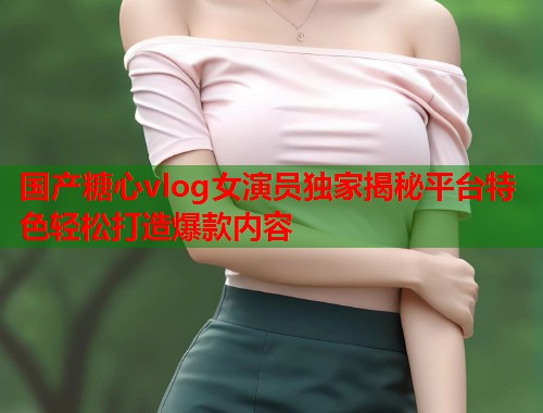 国产糖心vlog女演员独家揭秘平台特色轻松打造爆款内容  第2张