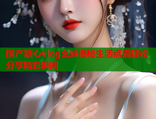 国产糖心vlog幺妹揭秘生活点滴轻松分享精彩瞬间