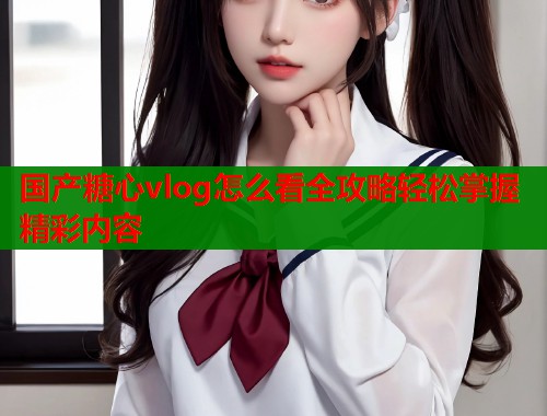 国产糖心vlog怎么看全攻略轻松掌握精彩内容