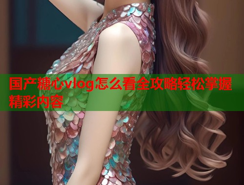 国产糖心vlog怎么看全攻略轻松掌握精彩内容  第2张