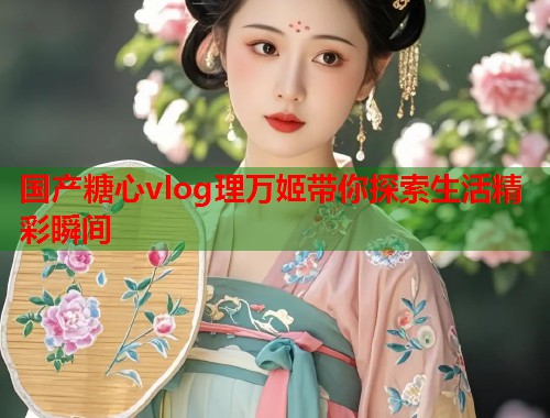 国产糖心vlog理万姬带你探索生活精彩瞬间