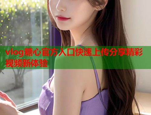 vlog糖心官方入口快速上传分享精彩视频新体验
