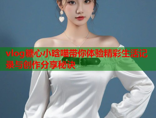 vlog糖心小晗喵带你体验精彩生活记录与创作分享秘诀