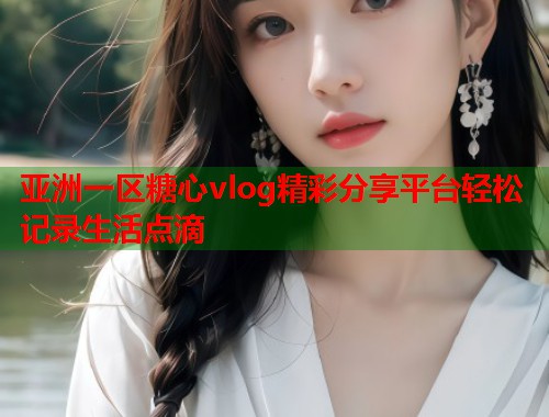 亚洲一区糖心vlog精彩分享平台轻松记录生活点滴