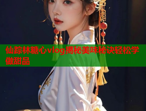 仙踪林糖心vlog揭秘美味秘诀轻松学做甜品