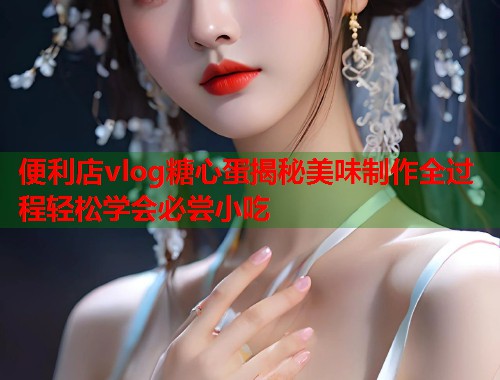 便利店vlog糖心蛋揭秘美味制作全过程轻松学会必尝小吃