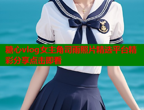 糖心vlog女主角司雨照片精选平台精彩分享点击即看