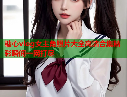 糖心vlog女主角照片大全高清合集精彩瞬间一网打尽  第2张