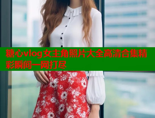 糖心vlog女主角照片大全高清合集精彩瞬间一网打尽