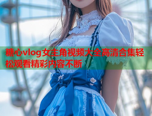 糖心vlog女主角视频大全高清合集轻松观看精彩内容不断
