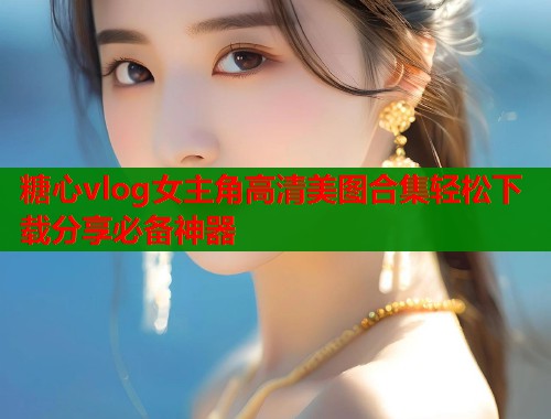 糖心vlog女主角高清美图合集轻松下载分享必备神器