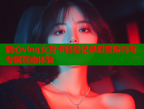 糖心vlog女友卡轻松记录甜蜜瞬间与专属互动体验