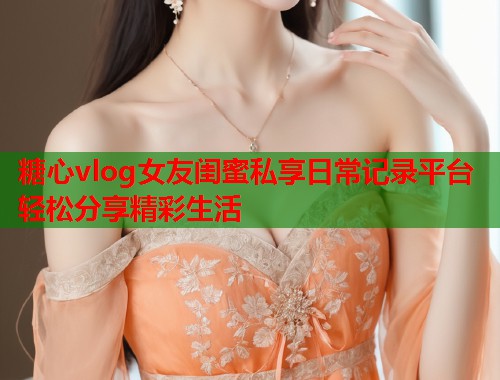 糖心vlog女友闺蜜私享日常记录平台轻松分享精彩生活