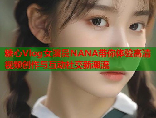 糖心Vlog女演员NANA带你体验高清视频创作与互动社交新潮流
