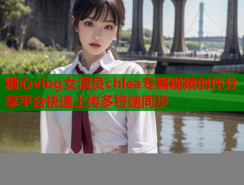 糖心vlog女演员chlea专属视频创作分享平台快速上传多终端同步