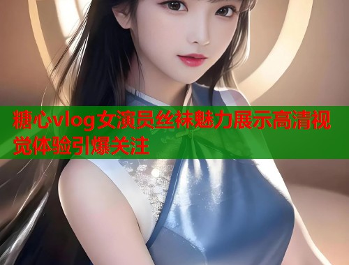 糖心vlog女演员丝袜魅力展示高清视觉体验引爆关注