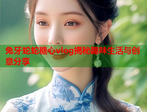 兔牙蛇蛇糖心vlog揭秘趣味生活与创意分享