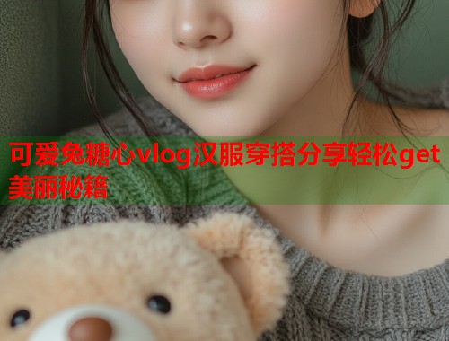 可爱兔糖心vlog汉服穿搭分享轻松get美丽秘籍