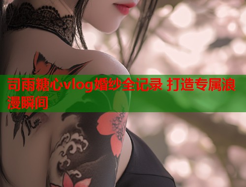 司雨糖心vlog婚纱全记录 打造专属浪漫瞬间