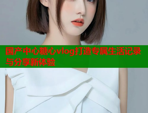国产中心糖心vlog打造专属生活记录与分享新体验
