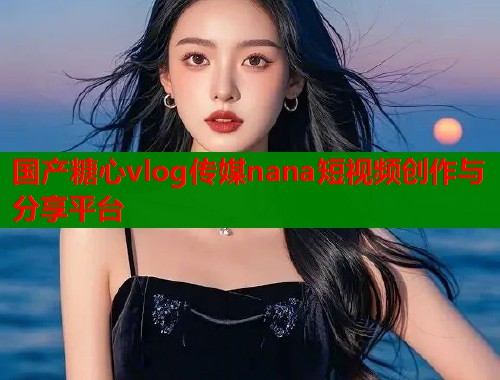 国产糖心vlog传媒nana短视频创作与分享平台