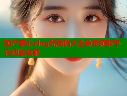 国产糖心vlog兑换码大全免费领取平台功能全解