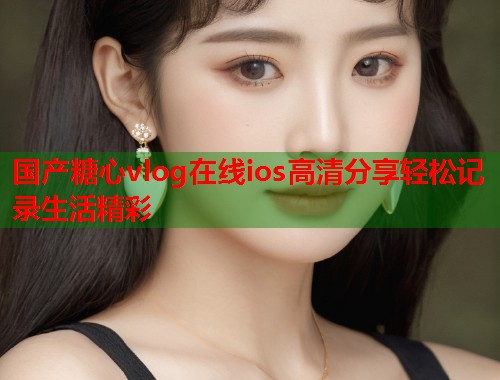 国产糖心vlog在线ios高清分享轻松记录生活精彩