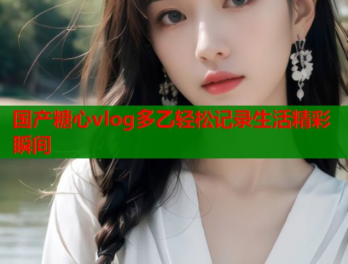 国产糖心vlog多乙轻松记录生活精彩瞬间
