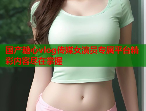 国产糖心vlog传媒女演员专属平台精彩内容尽在掌握