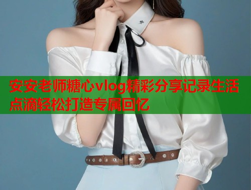 安安老师糖心vlog精彩分享记录生活点滴轻松打造专属回忆