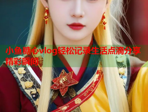 小鱼糖心vlog轻松记录生活点滴分享精彩瞬间