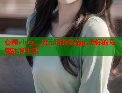 心糖vlog二次元精彩集结记录你的专属动漫生活