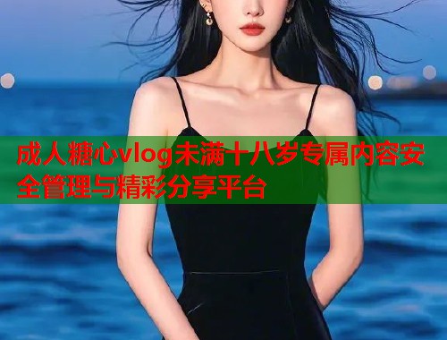 成人糖心vlog未满十八岁专属内容安全管理与精彩分享平台