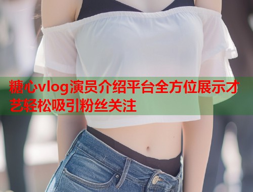 糖心vlog演员介绍平台全方位展示才艺轻松吸引粉丝关注