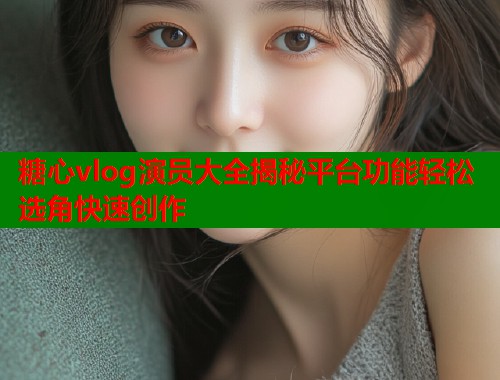 糖心vlog演员大全揭秘平台功能轻松选角快速创作