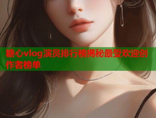 糖心vlog演员排行榜揭秘最受欢迎创作者榜单