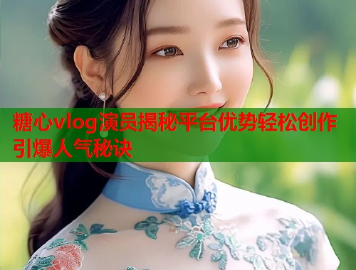 糖心vlog演员揭秘平台优势轻松创作引爆人气秘诀