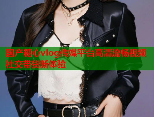 国产糖心vlog传媒平台高清流畅视频社交带货新体验