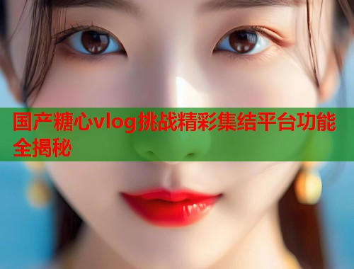 国产糖心vlog挑战精彩集结平台功能全揭秘