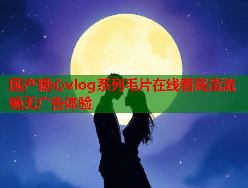 国产糖心vlog系列毛片在线看高清流畅无广告体验