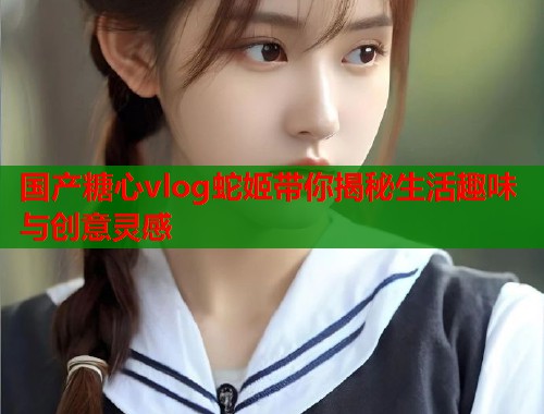 国产糖心vlog蛇姬带你揭秘生活趣味与创意灵感