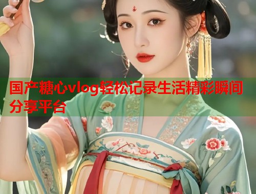 国产糖心vlog轻松记录生活精彩瞬间分享平台