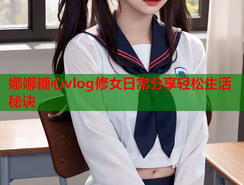 娜娜糖心vlog修女日常分享轻松生活秘诀