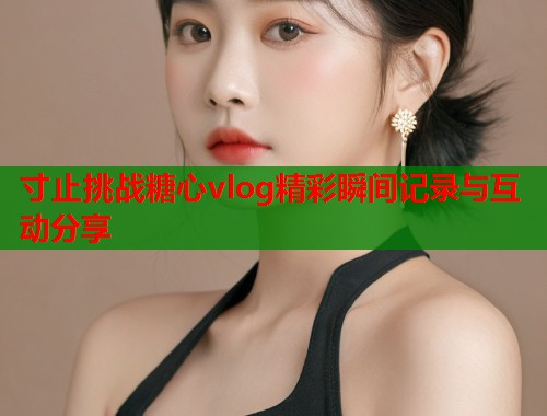 寸止挑战糖心vlog精彩瞬间记录与互动分享