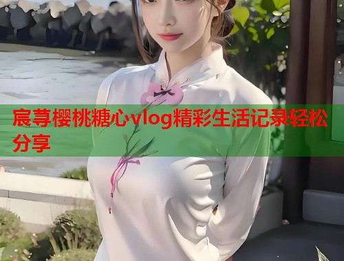 宸荨樱桃糖心vlog精彩生活记录轻松分享  第2张