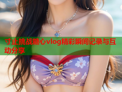 寸止挑战糖心vlog精彩瞬间记录与互动分享  第2张