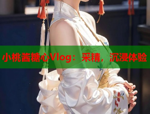 小桃酱糖心Vlog：采精，沉浸体验